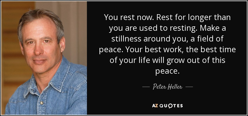 You rest now. Rest for longer than you are used to resting. Make a stillness around you, a field of peace. Your best work, the best time of your life will grow out of this peace. - Peter Heller