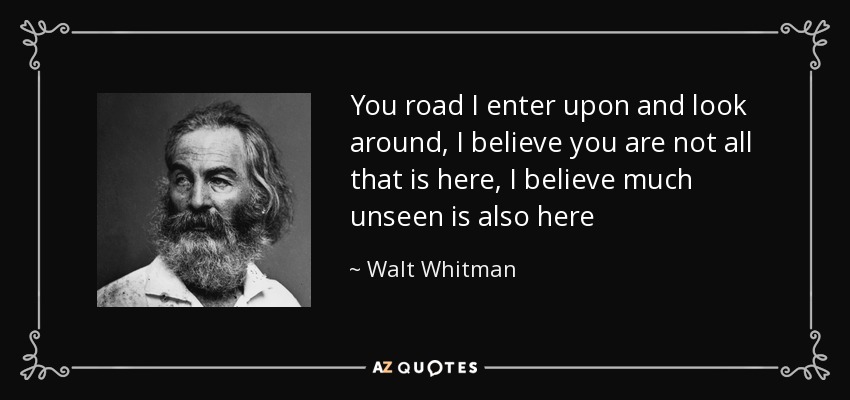 You road I enter upon and look around, I believe you are not all that is here, I believe much unseen is also here - Walt Whitman