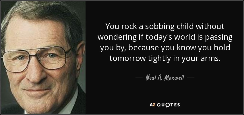 You rock a sobbing child without wondering if today's world is passing you by, because you know you hold tomorrow tightly in your arms. - Neal A. Maxwell