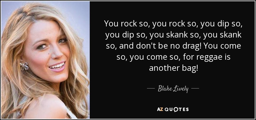 You rock so, you rock so, you dip so, you dip so, you skank so, you skank so, and don't be no drag! You come so, you come so, for reggae is another bag! - Blake Lively