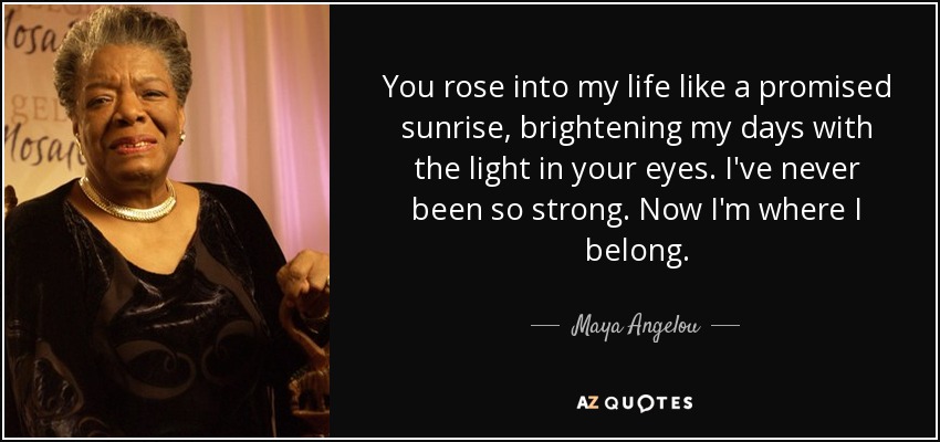 You rose into my life like a promised sunrise, brightening my days with the light in your eyes. I've never been so strong. Now I'm where I belong. - Maya Angelou
