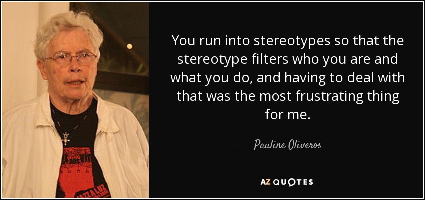 You run into stereotypes so that the stereotype filters who you are and what you do, and having to deal with that was the most frustrating thing for me. - Pauline Oliveros