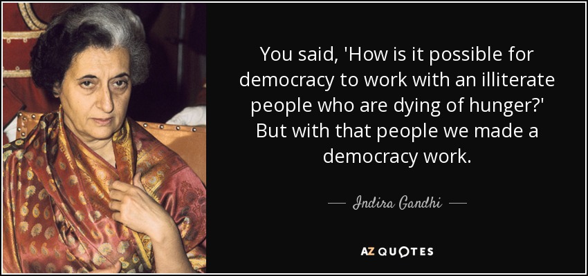 You said, 'How is it possible for democracy to work with an illiterate people who are dying of hunger?' But with that people we made a democracy work. - Indira Gandhi