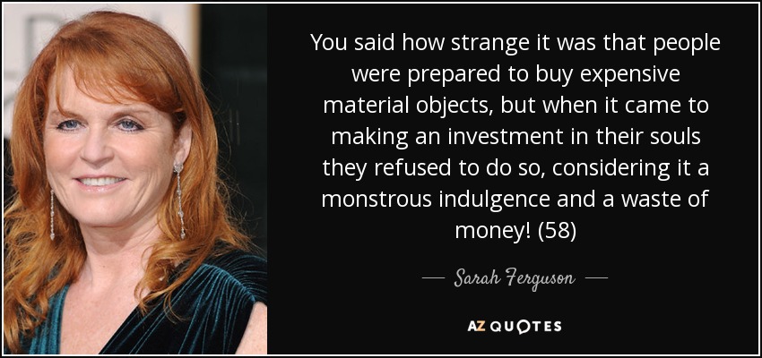 You said how strange it was that people were prepared to buy expensive material objects, but when it came to making an investment in their souls they refused to do so, considering it a monstrous indulgence and a waste of money! (58) - Sarah Ferguson