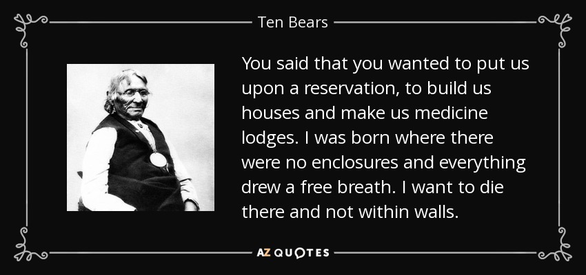You said that you wanted to put us upon a reservation, to build us houses and make us medicine lodges. I was born where there were no enclosures and everything drew a free breath. I want to die there and not within walls. - Ten Bears