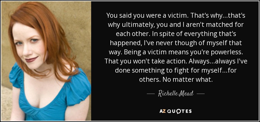 You said you were a victim. That's why...that's why ultimately, you and I aren't matched for each other. In spite of everything that's happened, I've never though of myself that way. Being a victim means you're powerless. That you won't take action. Always...always I've done something to fight for myself...for others. No matter what. - Richelle Mead