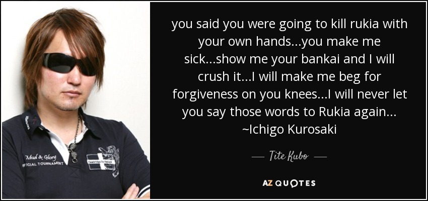 you said you were going to kill rukia with your own hands...you make me sick...show me your bankai and I will crush it...I will make me beg for forgiveness on you knees...I will never let you say those words to Rukia again... ~Ichigo Kurosaki - Tite Kubo