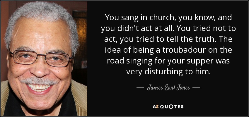 You sang in church, you know, and you didn't act at all. You tried not to act, you tried to tell the truth. The idea of being a troubadour on the road singing for your supper was very disturbing to him. - James Earl Jones