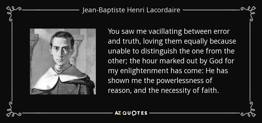 You saw me vacillating between error and truth, loving them equally because unable to distinguish the one from the other; the hour marked out by God for my enlightenment has come: He has shown me the powerlessness of reason, and the necessity of faith. - Jean-Baptiste Henri Lacordaire