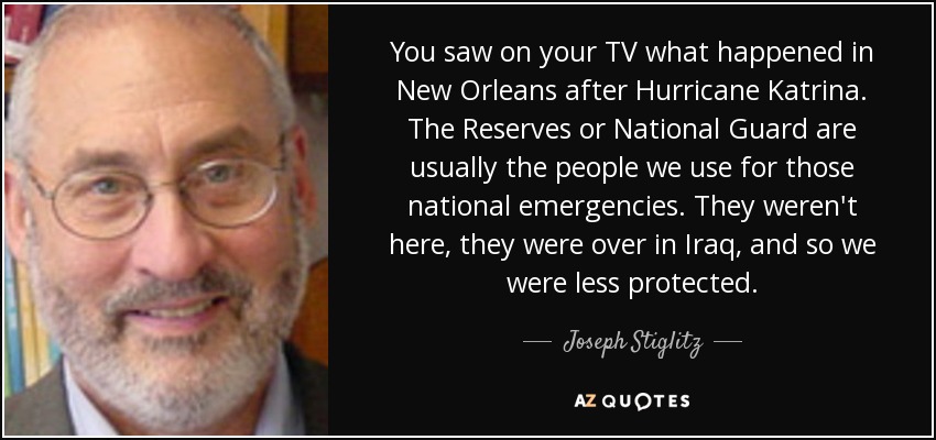 You saw on your TV what happened in New Orleans after Hurricane Katrina. The Reserves or National Guard are usually the people we use for those national emergencies. They weren't here, they were over in Iraq, and so we were less protected. - Joseph Stiglitz