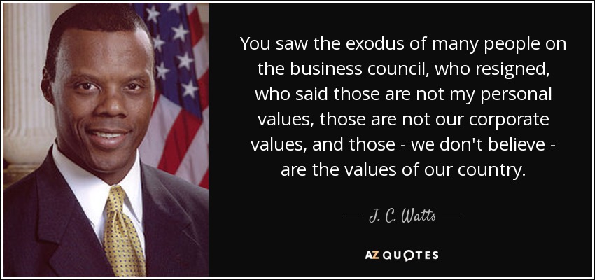 You saw the exodus of many people on the business council, who resigned, who said those are not my personal values, those are not our corporate values, and those - we don't believe - are the values of our country. - J. C. Watts