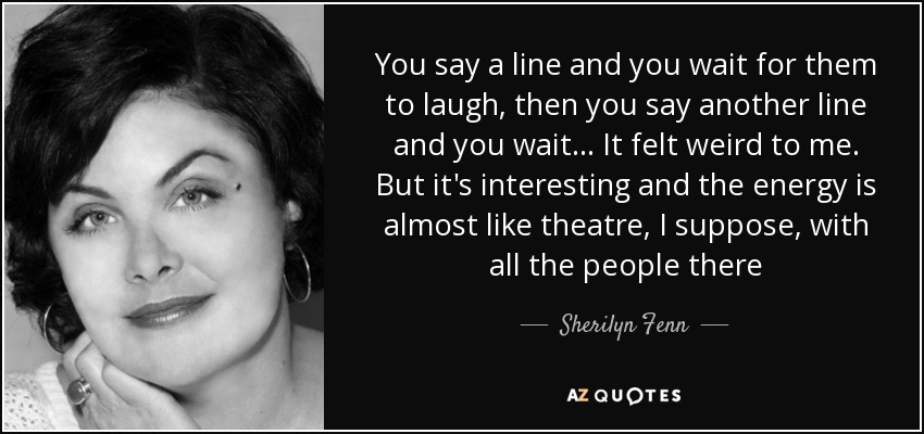 You say a line and you wait for them to laugh, then you say another line and you wait... It felt weird to me. But it's interesting and the energy is almost like theatre, I suppose, with all the people there - Sherilyn Fenn