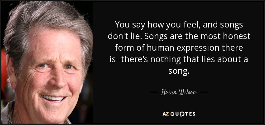 You say how you feel, and songs don't lie. Songs are the most honest form of human expression there is--there's nothing that lies about a song. - Brian Wilson