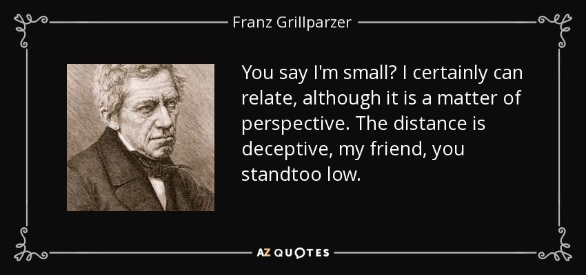 You say I'm small? I certainly can relate, although it is a matter of perspective. The distance is deceptive, my friend, you standtoo low. - Franz Grillparzer