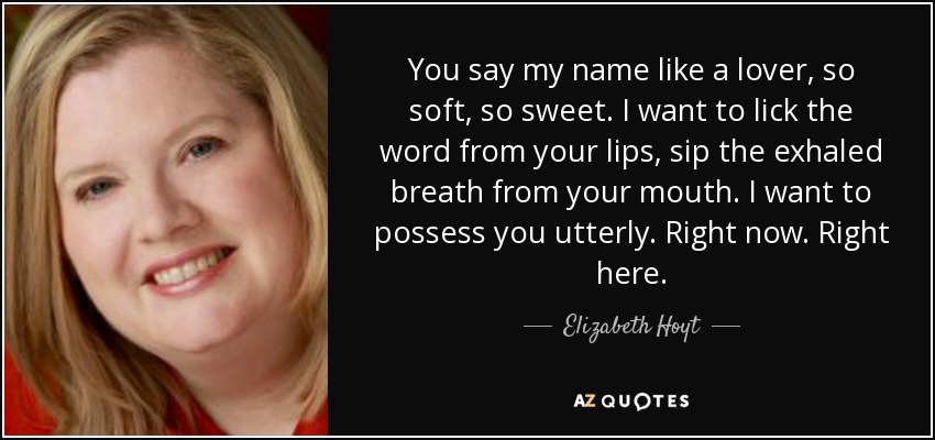 You say my name like a lover, so soft, so sweet. I want to lick the word from your lips, sip the exhaled breath from your mouth. I want to possess you utterly. Right now. Right here. - Elizabeth Hoyt