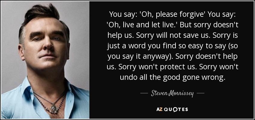 You say: 'Oh, please forgive' You say: 'Oh, live and let live.' But sorry doesn't help us. Sorry will not save us. Sorry is just a word you find so easy to say (so you say it anyway). Sorry doesn't help us. Sorry won't protect us. Sorry won't undo all the good gone wrong. - Steven Morrissey