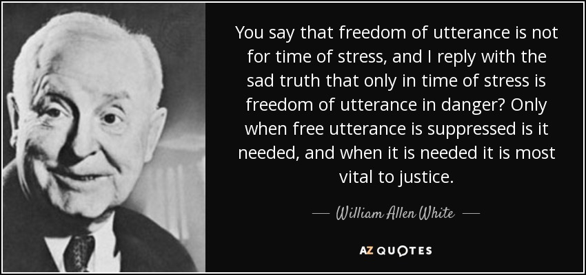 You say that freedom of utterance is not for time of stress, and I reply with the sad truth that only in time of stress is freedom of utterance in danger? Only when free utterance is suppressed is it needed, and when it is needed it is most vital to justice. - William Allen White
