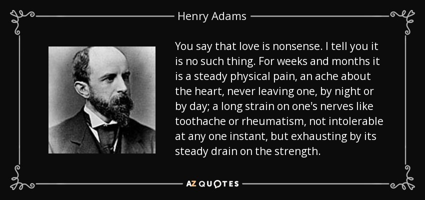 You say that love is nonsense. I tell you it is no such thing. For weeks and months it is a steady physical pain, an ache about the heart, never leaving one, by night or by day; a long strain on one's nerves like toothache or rheumatism, not intolerable at any one instant, but exhausting by its steady drain on the strength. - Henry Adams