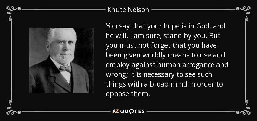You say that your hope is in God, and he will, I am sure, stand by you. But you must not forget that you have been given worldly means to use and employ against human arrogance and wrong; it is necessary to see such things with a broad mind in order to oppose them. - Knute Nelson