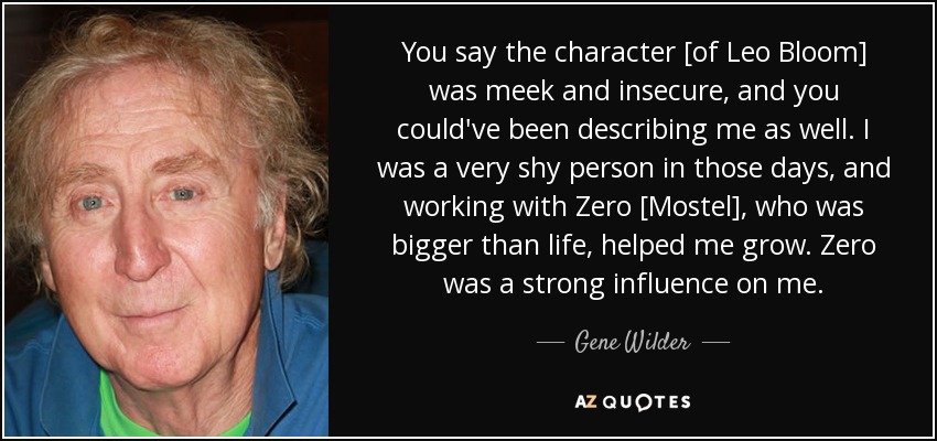 You say the character [of Leo Bloom] was meek and insecure, and you could've been describing me as well. I was a very shy person in those days, and working with Zero [Mostel], who was bigger than life, helped me grow. Zero was a strong influence on me. - Gene Wilder