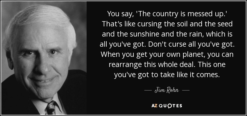You say, 'The country is messed up.' That's like cursing the soil and the seed and the sunshine and the rain, which is all you've got. Don't curse all you've got. When you get your own planet, you can rearrange this whole deal. This one you've got to take like it comes. - Jim Rohn