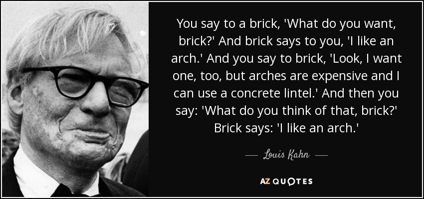 You say to a brick, 'What do you want, brick?' And brick says to you, 'I like an arch.' And you say to brick, 'Look, I want one, too, but arches are expensive and I can use a concrete lintel.' And then you say: 'What do you think of that, brick?' Brick says: 'I like an arch.' - Louis Kahn