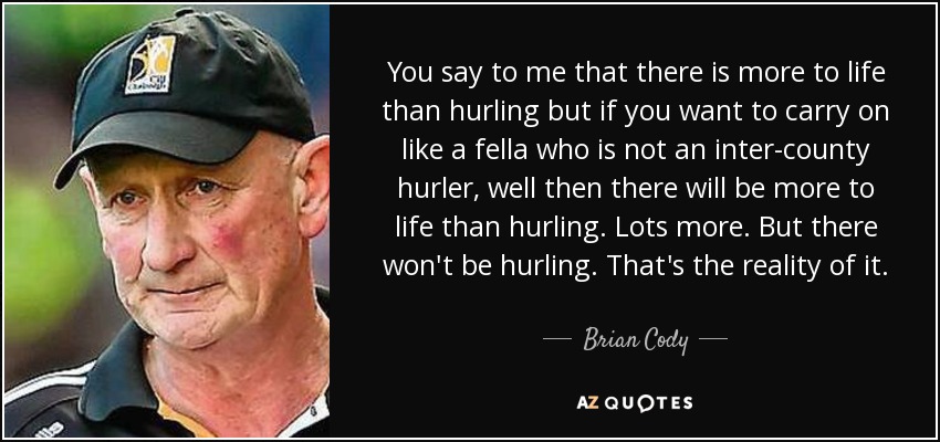 You say to me that there is more to life than hurling but if you want to carry on like a fella who is not an inter-county hurler, well then there will be more to life than hurling. Lots more. But there won't be hurling. That's the reality of it. - Brian Cody