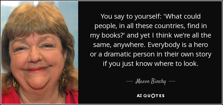 You say to yourself: 'What could people, in all these countries, find in my books?' and yet I think we're all the same, anywhere. Everybody is a hero or a dramatic person in their own story if you just know where to look. - Maeve Binchy