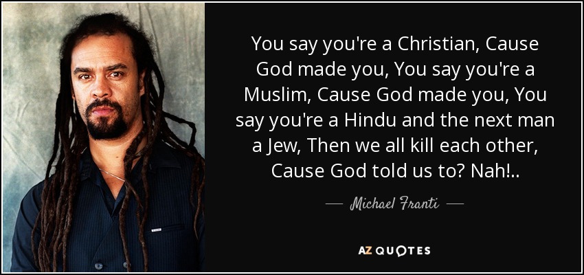 You say you're a Christian, Cause God made you, You say you're a Muslim, Cause God made you, You say you're a Hindu and the next man a Jew, Then we all kill each other, Cause God told us to? Nah!.. - Michael Franti