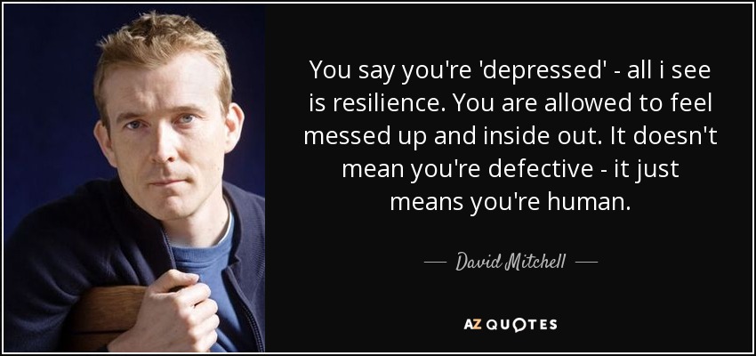 You say you're 'depressed' - all i see is resilience. You are allowed to feel messed up and inside out. It doesn't mean you're defective - it just means you're human. - David Mitchell