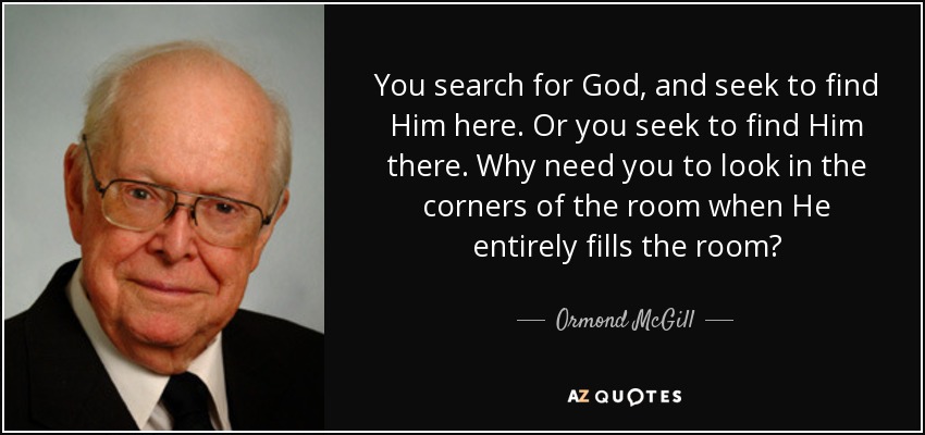 You search for God, and seek to find Him here. Or you seek to find Him there. Why need you to look in the corners of the room when He entirely fills the room? - Ormond McGill