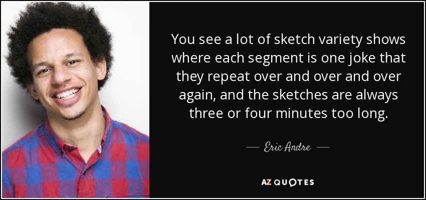 You see a lot of sketch variety shows where each segment is one joke that they repeat over and over and over again, and the sketches are always three or four minutes too long. - Eric Andre