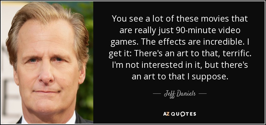 You see a lot of these movies that are really just 90-minute video games. The effects are incredible. I get it: There's an art to that, terrific. I'm not interested in it, but there's an art to that I suppose. - Jeff Daniels