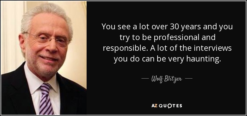 You see a lot over 30 years and you try to be professional and responsible. A lot of the interviews you do can be very haunting. - Wolf Blitzer