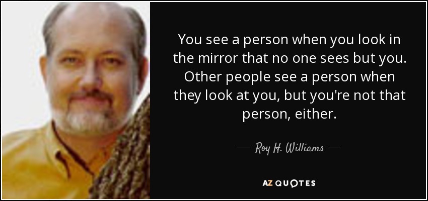 You see a person when you look in the mirror that no one sees but you. Other people see a person when they look at you, but you're not that person, either. - Roy H. Williams