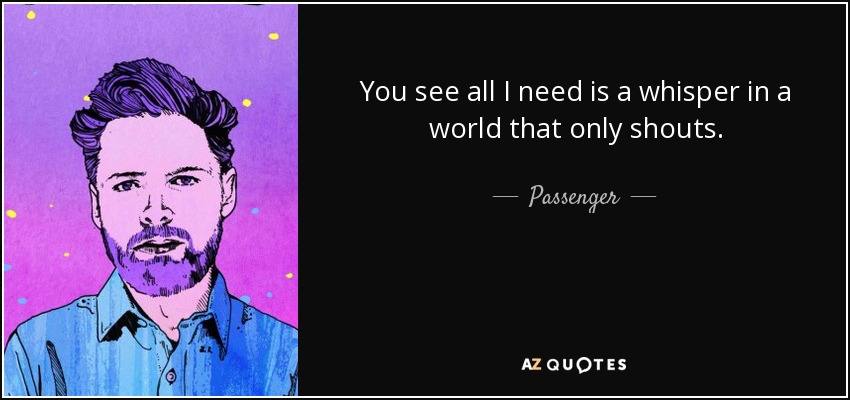 You see all I need is a whisper in a world that only shouts. - Passenger