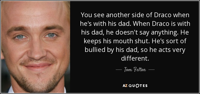 You see another side of Draco when he's with his dad. When Draco is with his dad, he doesn't say anything. He keeps his mouth shut. He's sort of bullied by his dad, so he acts very different. - Tom Felton