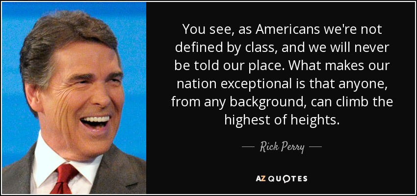 You see, as Americans we're not defined by class, and we will never be told our place. What makes our nation exceptional is that anyone, from any background, can climb the highest of heights. - Rick Perry