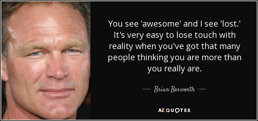 You see 'awesome' and I see 'lost.' It's very easy to lose touch with reality when you've got that many people thinking you are more than you really are. - Brian Bosworth