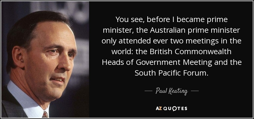 You see, before I became prime minister, the Australian prime minister only attended ever two meetings in the world: the British Commonwealth Heads of Government Meeting and the South Pacific Forum. - Paul Keating