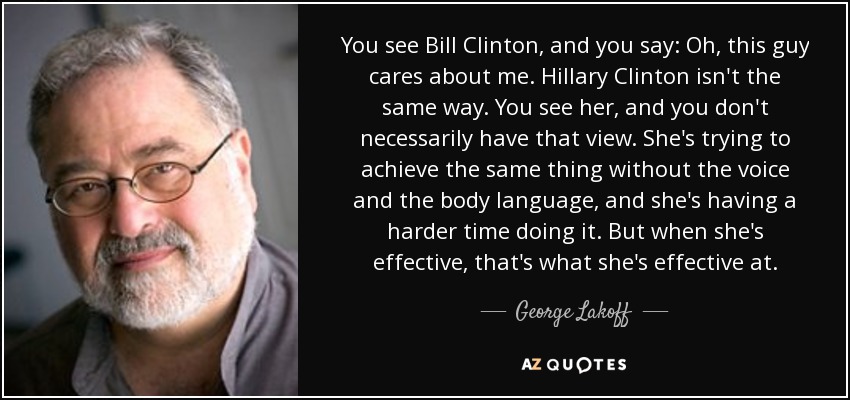 You see Bill Clinton, and you say: Oh, this guy cares about me. Hillary Clinton isn't the same way. You see her, and you don't necessarily have that view. She's trying to achieve the same thing without the voice and the body language, and she's having a harder time doing it. But when she's effective, that's what she's effective at. - George Lakoff