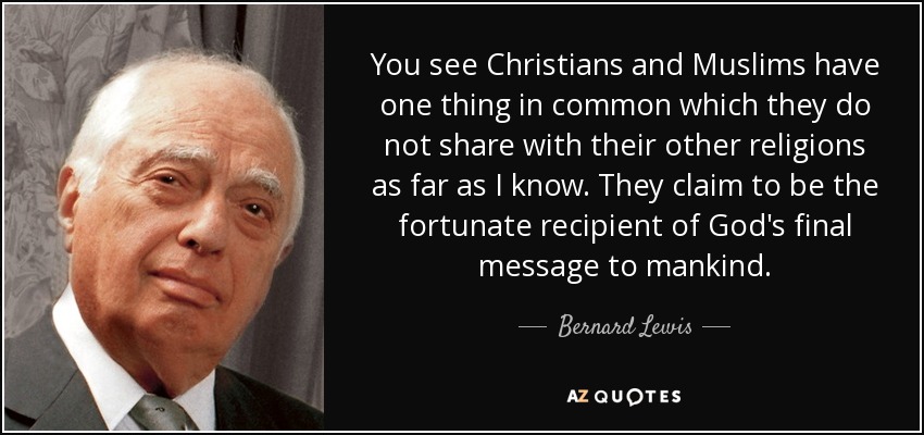 You see Christians and Muslims have one thing in common which they do not share with their other religions as far as I know. They claim to be the fortunate recipient of God's final message to mankind. - Bernard Lewis