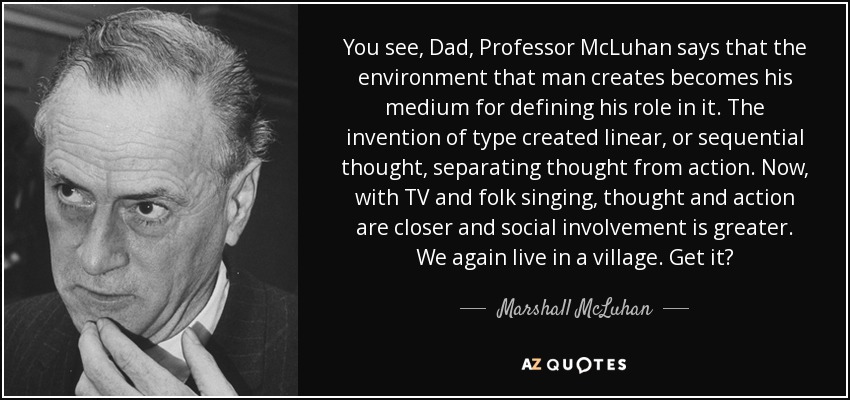 You see, Dad, Professor McLuhan says that the environment that man creates becomes his medium for defining his role in it. The invention of type created linear, or sequential thought, separating thought from action. Now, with TV and folk singing, thought and action are closer and social involvement is greater. We again live in a village. Get it? - Marshall McLuhan