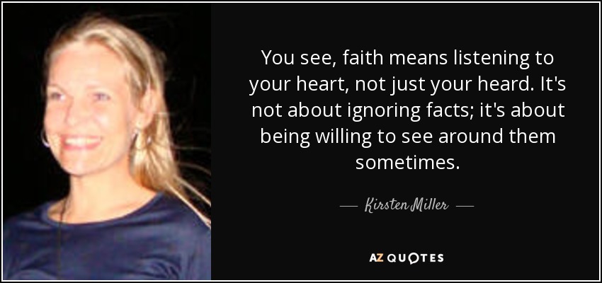 You see, faith means listening to your heart, not just your heard. It's not about ignoring facts; it's about being willing to see around them sometimes. - Kirsten Miller