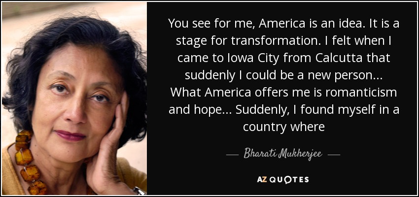 You see for me, America is an idea. It is a stage for transformation. I felt when I came to Iowa City from Calcutta that suddenly I could be a new person . . . What America offers me is romanticism and hope . . . Suddenly, I found myself in a country where - Bharati Mukherjee