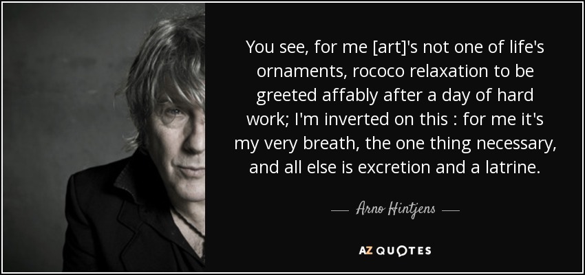 You see, for me [art]'s not one of life's ornaments, rococo relaxation to be greeted affably after a day of hard work; I'm inverted on this : for me it's my very breath, the one thing necessary, and all else is excretion and a latrine. - Arno Hintjens