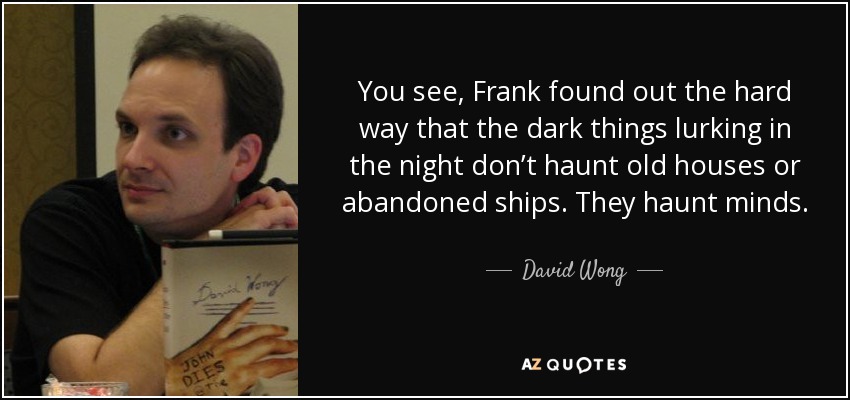 You see, Frank found out the hard way that the dark things lurking in the night don’t haunt old houses or abandoned ships. They haunt minds. - David Wong