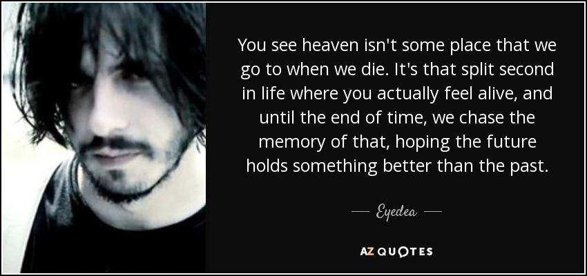 You see heaven isn't some place that we go to when we die. It's that split second in life where you actually feel alive, and until the end of time, we chase the memory of that, hoping the future holds something better than the past. - Eyedea