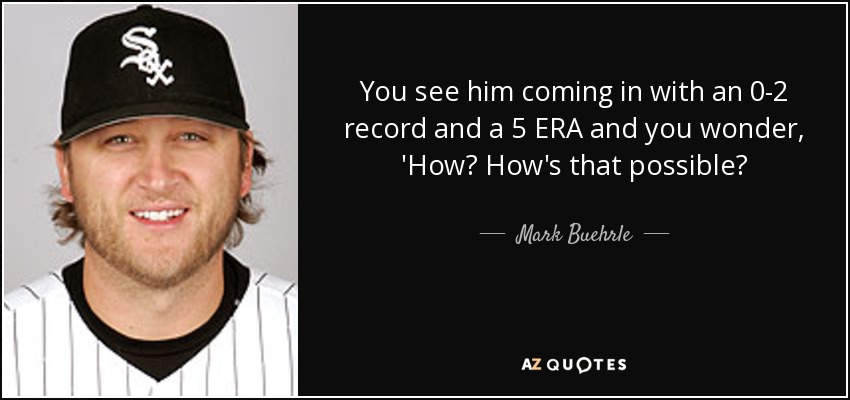 You see him coming in with an 0-2 record and a 5 ERA and you wonder, 'How? How's that possible? - Mark Buehrle