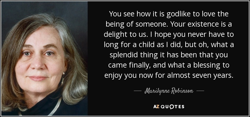 You see how it is godlike to love the being of someone. Your existence is a delight to us. I hope you never have to long for a child as I did, but oh, what a splendid thing it has been that you came finally, and what a blessing to enjoy you now for almost seven years. - Marilynne Robinson